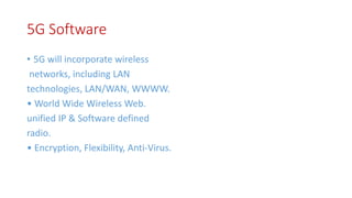 5G Software
• 5G will incorporate wireless
networks, including LAN
technologies, LAN/WAN, WWWW.
• World Wide Wireless Web.
unified IP & Software defined
radio.
• Encryption, Flexibility, Anti-Virus.
 