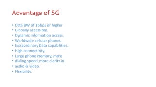 Advantage of 5G
• Data BW of 1Gbps or higher
• Globally accessible.
• Dynamic information access.
• Worldwide cellular phones.
• Extraordinary Data capabilities.
• High connectivity.
• Large phone memory, more
• dialing speed, more clarity in
• audio & video.
• Flexibility.
 