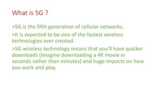 What is 5G ?
>5G is the fifth generation of cellular networks.
>It is expected to be one of the fastest wireless
technologies ever created.
>5G wireless technology means that you'll have quicker
downloads (imagine downloading a 4K movie in
seconds rather than minutes) and huge impacts on how
you work and play.
 