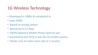 1G Wireless Technology
• Developed in 1980s & completed in
• early 1990s
• Based on analog system
• Speed up to 2.4 kbps
• AMPS (Advance Mobile Phone System) was
• launched by the US & it was the 1G mobile system
• Allows user to make voice calls in 1 country
 