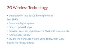 2G Wireless Technology
• Developed in late 1980s & completed in
late 1990s
• Based on digital system
• Speed up to 64 kbps
• Services such are digital voice & SMS with more clarity
• Semi global facility
• 2G are the handsets we are using today, with 2.5G
having more capabilities
 