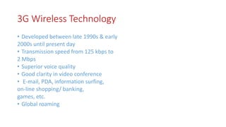 3G Wireless Technology
• Developed between late 1990s & early
2000s until present day
• Transmission speed from 125 kbps to
2 Mbps
• Superior voice quality
• Good clarity in video conference
• E-mail, PDA, information surfing,
on-line shopping/ banking,
games, etc.
• Global roaming
 