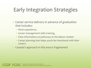 Early Integration Strategies

Career service delivery in advance of graduation
that includes:
  Work experience,
  Career management skills training,
  Clear information on pathways to the labour market
  Career planning that helps youth be intentional with their
  careers
Canada’s approach in this area is fragmented
 