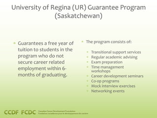 University of Regina (UR) Guarantee Program
               (Saskatchewan)


  Guarantees a free year of    The program consists of:
  tuition to students in the     Transitional support services
  program who do not             Regular academic advising
  secure career related          Exam preparation
  employment within 6-           Time management
                                 workshops
  months of graduating.          Career development seminars
                                 Co-op programs
                                 Mock interview exercises
                                 Networking events
 