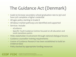 The Guidance Act (Denmark)
Goals to increase secondary school graduation rate to 95% and
have 50% complete a higher credential
All ages policy starting in Grade 8
All labour market pathways are identified and supported
Services include:
  eGuidance
  Specific Youth Guidance Centres focused on all education and
  work transitions points
Wide stakeholder involvement through national dialogue forums
Guidance counsellor training requirements
Centre of Guidance Research has been established to build an
evidence-base
Policy backed by appropriate funding resources
 