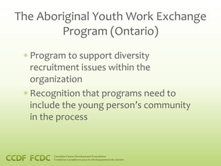 The Aboriginal Youth Work Exchange
        Program (Ontario)
  Program to support diversity
  recruitment issues within the
  organization
  Recognition that programs need to
  include the young person’s community
  in the process
 