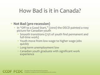 How Bad is it in Canada?

Not Bad (pre-recession)
  In “Off to a Good Start,” (2010) the OECD painted a rosy
  picture for Canadian youth
     Smooth transitions (75% of youth find permanent and
     full-time work)
     Youth move from low-wage to higher wage jobs
     quickly
     Long-term unemployment low
     Canadian youth graduate with significant work
     experience
 