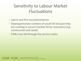 Sensitivity to Labour Market
          Fluctuations
Last in and first out phenomenon
Disproportionate numbers of youth hit because they
are working in sectors hardest hit by recessions (e.g.
construction and retail)
PINEs may fall through the service cracks
 