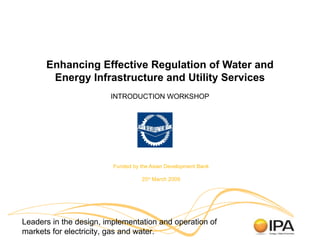 Enhancing Effective Regulation of Water and Energy Infrastructure and Utility Services INTRODUCTION WORKSHOP Funded by the Asian Development Bank 25 th  March 2009 Leaders in the design, implementation and operation of markets for electricity, gas and water. 