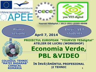 PROIECTUL EUROPEAN ”YOURVID YESdigital”
ATELIER DE LUCRU (WORKSHOP)
Economia Verde,
PBL &VIDEO
ÎN ÎNVĂȚĂMÂNTUL PROFESIONAL
ȘI TEHNIC
COLEGIUL TEHNIC
”MATEI BASARAB”
CARACAL
ROMÂNIA
April 7, 2014
Yourvid YESdigital / 2012-1ES1-LEO05-49498
1
 