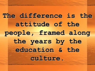The difference is theThe difference is the
attitude of theattitude of the
people, framed alongpeople, framed along
the years by thethe years by the
education & theeducation & the
culture.culture.
 