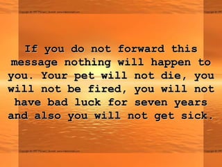 If you do not forward thisIf you do not forward this
message nothing will happen tomessage nothing will happen to
you. Your pet will not die, youyou. Your pet will not die, you
will not be fired, you will notwill not be fired, you will not
have bad luck for seven yearshave bad luck for seven years
and also you will not get sick.and also you will not get sick.
 