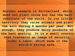 Another example is Switzerland, whichAnother example is Switzerland, which
does not plant cocoa but has the bestdoes not plant cocoa but has the best
chocolate of the world. In its littlechocolate of the world. In its little
territory they raise animals and plantterritory they raise animals and plant
the soil during 4 months per year. Notthe soil during 4 months per year. Not
enough, they produce dairy products ofenough, they produce dairy products of
the best quality. It is a small countrythe best quality. It is a small country
that transmits an image of security,that transmits an image of security,
order & labor, which made it theorder & labor, which made it the
world’s strong safe.world’s strong safe.
 