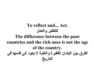 To reflect and... Act.
                   ‫للتفكير والعمل‬
     The difference between the poor
countries and the rich ones is not the age
                of the country.
‫الفرق بين البلدان الفقيرة والغنية ل يعود إلى قدمها في‬
                      ‫التاريخ‬
 