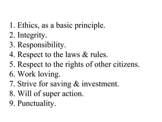 1. Ethics, as a basic principle. 2. Integrity. 3. Responsibility. 4. Respect to the laws & rules. 5. Respect to the rights of other citizens. 6. Work loving. 7. Strive for saving & investment. 8. Will of super action. 9. Punctuality. 