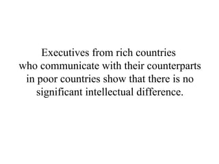 Executives from rich countries  who communicate with their counterparts in poor countries show that there is no significant intellectual difference. 