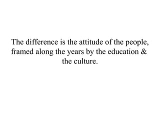 The difference is the attitude of the people, framed along the years by the education &  the culture. 