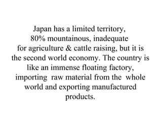 Japan has a limited territory,  80% mountainous, inadequate  for agriculture & cattle raising, but it is the second world economy. The country is like an immense floating factory, importing  raw material from the  whole world and exporting manufactured products. 