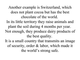 Another example is Switzerland, which does not plant cocoa but has the best chocolate of the world.  In its little territory they raise animals and plant the soil during 4 months per year.  Not enough, they produce dairy products of the best quality.  It is a small country that transmits an image of security, order & labor, which made it the world’s strong safe. 