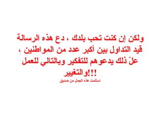 ‫ولكن إن كنت تحب بلدك ، دع هذه الرسالة‬
‫قيد التداول بين أكبر عدد من المواطنين ،‬
 ‫عل ذلك يدعوهم للتفكير وبالتالي للعمل‬
                                   ‫ ّ‬
               ‫!!!والتغيير‬
             ‫استلمت هذه الجمل من صديق‬
 