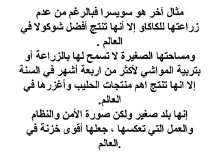 ‫مثال آخر هو سويسرا فبالرغم من عدم‬
‫زراعتها للكاكاو إل أنها تنتج أفضل شوكول في‬
                   ‫العالم .‬
 ‫ومساحتها الصغيرة ل تسمح لها بالزراعة أو‬
‫بتربية المواشي لكثر من اربعة أشهر في السنة‬
 ‫إل انها تنتج اهم منتجات الحليب وأغزرها في‬
                    ‫العالم.‬
   ‫إنها بلد صغير ولكن صورة المن والنظام‬
  ‫والعمل التي تعكسها ، جعلها أقوى خزنة في‬
                    ‫.العالم‬
 