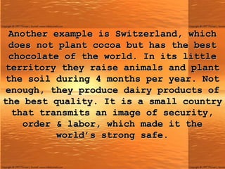 Another example is Switzerland, which does not plant cocoa but has the best chocolate of the world. In its little territory they raise animals and plant the soil during 4 months per year. Not enough, they produce dairy products of the best quality. It is a small country that transmits an image of security, order & labor, which made it the world’s strong safe. 