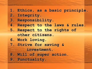 1.   Ethics, as a basic principle.
2.   Integrity.
3.   Responsibility.
4.   Respect to the laws & rules.
5.   Respect to the rights of
     other citizens.
6.   Work loving.
7.   Strive for saving &
         investment.
8.   Will of super action.
9.   Punctuality.
 