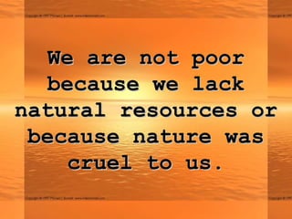 We are not poor
  because we lack
natural resources or
 because nature was
    cruel to us.
 