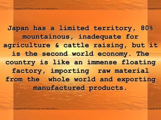 Japan has a limited territory, 80%
    mountainous, inadequate for
agriculture & cattle raising, but it
  is the second world economy. The
country is like an immense floating
  factory, importing raw material
from the whole world and exporting
       manufactured products.
 