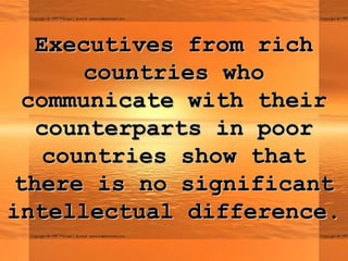 Executives from rich
       countries who
  communicate with their
   counterparts in poor
    countries show that
 there is no significant
intellectual difference.
 