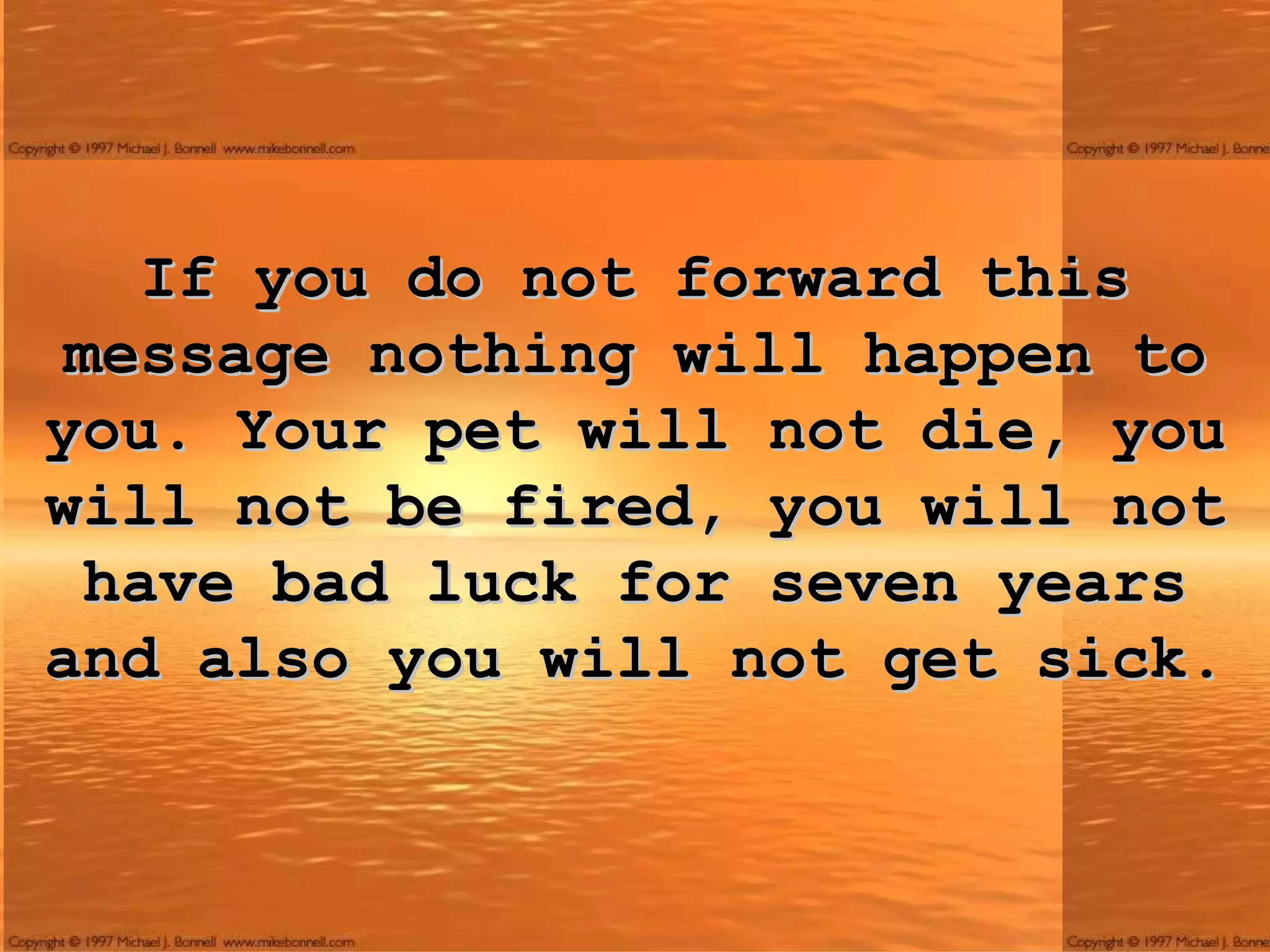 If you do not forward this message nothing will happen to you. Your pet will not die, you will not be fired, you will not have bad luck for seven years and also you will not get sick. 