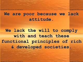 We are poor because we lack attitude.   We lack the will to comply with and teach these functional principles of rich & developed societies. 