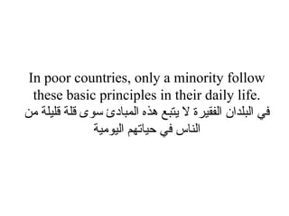 In poor countries, only a minority follow these basic principles in their daily life. في البلدان الفقيرة لا يتبع هذه المبادئ سوى قلة قليلة من الناس في حياتهم اليومية 
