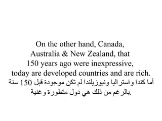 On the other hand, Canada,  Australia & New Zealand, that  150 years ago were inexpressive,  today are developed countries and are rich. أما كندا واستراليا ونيوزيلندا لم تكن موجودة قبل  150  سنة بالرغم من ذلك هي دول متطورة وغنية . 