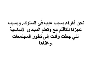 نحن فقراء بسبب عيب في السلوك .  وبسبب عجزنا للتأقلم مع وتعلم المبادئ الأساسية التي جعلت وأدت إلى تطور المجتمعات وغناها . 