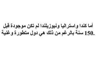 أما كندا واستراليا ونيوزيلندا لم تكن موجودة قبل  150  سنة بالرغم من ذلك هي دول متطورة وغنية . 