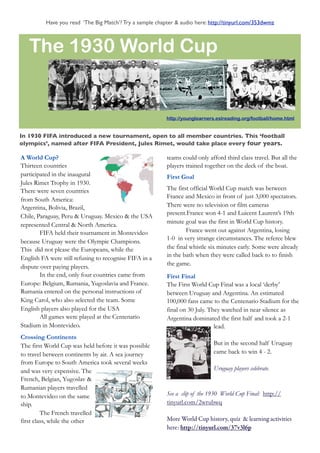 Have you read ‘The Big Match’? Try a sample chapter & audio here: http://tinyurl.com/353dwmz



   The 1930 World Cup


                                                          http://younglearners.eslreading.org/football/home.html


In 1930 FIFA introduced a new tournament, open to all member countries. This ‘football
olympics’, named after FIFA President, Jules Rimet, would take place every four years.

A World Cup?                                              teams could only afford third class travel. But all the
Thirteen countries                                        players trained together on the deck of the boat.
participated in the inaugural                             First Goal
Jules Rimet Trophy in 1930.
There were seven countries                                The first official World Cup match was between
                                                          France and Mexico in front of just 3,000 spectators.
from South America:
Argentina, Bolivia, Brazil,                               There were no television or film cameras
                                                          present.France won 4-1 and Luicent Laurent’s 19th
Chile, Paraguay, Peru & Uruguay. Mexico & the USA
                                                          minute goal was the first in World Cup history.
represented Central & North America.
        FIFA held their tournament in Montevideo                  France went out against Argentina, losing
                                                          1-0 in very strange circumstances. The referee blew
because Uruguay were the Olympic Champions.
This did not please the Europeans, while the              the final whistle six minutes early. Some were already
                                                          in the bath when they were called back to to finish
English FA were still refusing to recognise FIFA in a
                                                          the game.
dispute over paying players.
        In the end, only four countries came from         First Final
Europe: Belgium, Rumania, Yugoslavia and France.          The First World Cup Final was a local ‘derby’
Rumania entered on the personal instructions of           between Uruguay and Argentina. An estimated
King Carol, who also selected the team. Some              100,000 fans came to the Centenario Stadium for the
English players also played for the USA                   final on 30 July. They watched in near silence as
        All games were played at the Centenario           Argentina dominated the first half and took a 2-1
Stadium in Montevideo.                                                        lead.
Crossing Continents
The first World Cup was held before it was possible                          But in the second half Uruguay
to travel between continents by air. A sea journey                           came back to win 4 - 2.
from Europe to South America took several weeks
and was very expensive. The                                                  Uruguay players celebrate.
French, Belgian, Yugoslav &
Rumanian players travelled
to Montevideo on the same                                 See a clip of the 1930 World Cup Final: http://
ship.                                                     tinyurl.com/2wrubwq
         The French travelled
first class, while the other                              More World Cup history, quiz & learning activities
                                                          here: http://tinyurl.com/37v3l6p
 