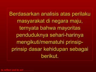 Berdasarkan analisis atas perilaku masyarakat di negara maju, ternyata bahwa mayoritas penduduknya sehari-harinya mengikuti/mematuhi prinsip-prinsip dasar kehidupan sebagai berikut. 