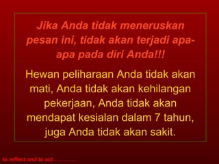 Jika Anda tidak meneruskan pesan ini, tidak akan terjadi apa-apa pada diri Anda!!! Hewan peliharaan Anda tidak akan mati, Anda tidak akan kehilangan pekerjaan, Anda tidak akan mendapat kesialan dalam 7 tahun, juga Anda tidak akan sakit. 