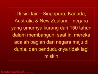 Di sisi lain –Singapura, Kanada, Australia & New Zealand– negara yang umurnya kurang dari 150 tahun dalam membangun, saat ini mereka adalah bagian dari negara maju di dunia, dan penduduknya tidak lagi miskin 