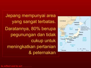 Jepang mempunyai area yang sangat terbatas. Daratannya, 80% berupa pegunungan dan tidak cukup untuk meningkatkan pertanian & peternakan 