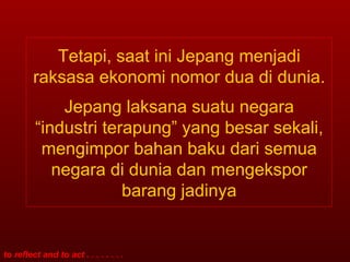 Tetapi, saat ini Jepang menjadi raksasa ekonomi nomor dua di dunia. Jepang laksana suatu negara “industri terapung” yang besar sekali, mengimpor bahan baku dari semua negara di dunia dan mengekspor barang jadinya 