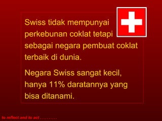 Swiss tidak mempunyai perkebunan coklat tetapi sebagai negara pembuat coklat terbaik di dunia. Negara Swiss sangat kecil, hanya 11% daratannya yang bisa ditanami.  