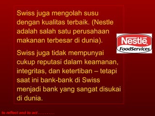 Swiss juga mengolah susu dengan kualitas terbaik. (Nestle adalah salah satu perusahaan makanan terbesar di dunia). Swiss juga tidak mempunyai cukup reputasi dalam keamanan, integritas, dan ketertiban – tetapi saat ini bank-bank di Swiss menjadi bank yang sangat disukai di dunia. 