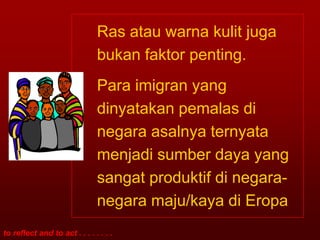 Ras atau warna kulit juga
                               bukan faktor penting.
                               Para imigran yang
                               dinyatakan pemalas di
                               negara asalnya ternyata
                               menjadi sumber daya yang
                               sangat produktif di negara-
                               negara maju/kaya di Eropa
to reflect and to act . . . . . . . .
 