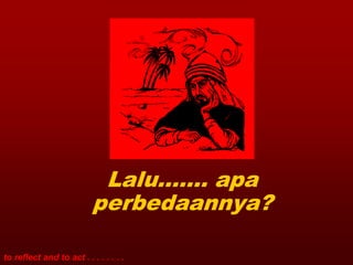 Lalu……. apa
                           perbedaannya?

to reflect and to act . . . . . . . .
 