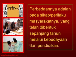 Perbedaannya adalah
                                        pada sikap/perilaku
                                        masyarakatnya, yang
                                        telah dibentuk
                                        sepanjang tahun
                                        melalui kebudayaan
                                        dan pendidikan.

to reflect and to act . . . . . . . .
 