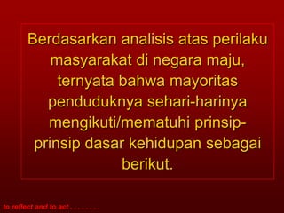 Berdasarkan analisis atas perilaku
             masyarakat di negara maju,
              ternyata bahwa mayoritas
            penduduknya sehari-harinya
            mengikuti/mematuhi prinsip-
          prinsip dasar kehidupan sebagai
                       berikut.

to reflect and to act . . . . . . . .
 