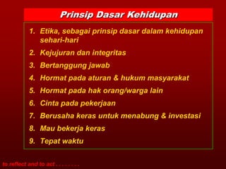 Prinsip Dasar Kehidupan
            1. Etika, sebagai prinsip dasar dalam kehidupan
               sehari-hari
            2. Kejujuran dan integritas
            3. Bertanggung jawab
            4. Hormat pada aturan & hukum masyarakat
            5. Hormat pada hak orang/warga lain
            6. Cinta pada pekerjaan
            7. Berusaha keras untuk menabung & investasi
            8. Mau bekerja keras
            9. Tepat waktu

to reflect and to act . . . . . . . .
 