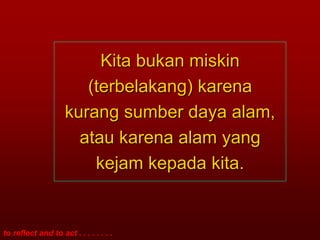 Kita bukan miskin
                       (terbelakang) karena
                    kurang sumber daya alam,
                      atau karena alam yang
                        kejam kepada kita.


to reflect and to act . . . . . . . .
 